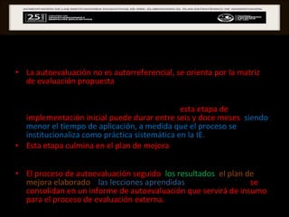 AUTOEVALUACIÓN La autoevaluación no es autorreferencial, se orienta por la matriz de evaluación propuesta , que facilita la identificación de fortalezas y debilidades en la gestión de la IE, para tomar decisiones de mejora.  Los referentes internacionales indican que  esta etapa de implementación inicial puede durar entre seis y doce meses ,  siendo menor el tiempo de aplicación, a medida que el proceso se institucionaliza como práctica sistemática en la IE.  Esta etapa culmina en el plan de mejora  que consiste en la planificación de acciones que surjan como propuestas, a partir del análisis de las causas de las principales situaciones encontradas.  El proceso de autoevaluación seguido ,  los resultados ,  el plan de mejora elaborado  y  las lecciones aprendidas  sobre el proceso,  se consolidan en un informe de autoevaluación que servirá de insumo para el proceso de evaluación externa.  