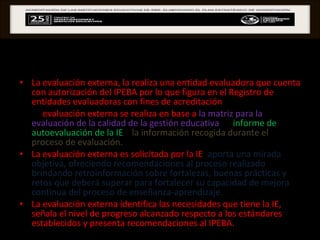 EVALUACIÓN EXTERNA La evaluación externa, la realiza una entidad evaluadora que cuenta con autorización del IPEBA por lo que figura en el Registro de entidades evaluadoras con fines de acreditación .  La  evaluación externa se realiza en base a  la matriz para la evaluación de la calidad de la gestión educativa , al  informe de autoevaluación de la IE  y  la información recogida durante el proceso de evaluación.   La evaluación externa es solicitada por la IE ,  aporta una mirada objetiva, ofreciendo recomendaciones al proceso realizado brindando retroinformación sobre fortalezas, buenas prácticas y retos que deberá superar para fortalecer su capacidad de mejora continua del proceso de enseñanza-aprendizaje.  La evaluación externa identifica las necesidades que tiene la IE, señala el nivel de progreso alcanzado respecto a los estándares establecidos y presenta recomendaciones al IPEBA.  