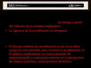 ACREDITACIÓN la acreditación propiamente dicha.  Se otorga a partir del informe de la entidad evaluadora .  La vigencia de la acreditación es temporal , variará en función de cuan cerca se encuentra la IE de contar con una gestión que permita la mejora continua del proceso de enseñanza-aprendizaje.  El tiempo máximo de acreditación es de cinco años. Luego de este periodo, para renovar la acreditación, la IE deberá implementar un nuevo proceso de autoevaluación y evaluación externa en la perspectiva de mejora continua, como proceso dinámico. 