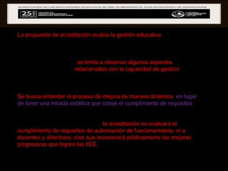 La propuesta de acreditación evalúa la gestión educativa  para comprender qué procesos y estrategias internas ponen en práctica las IIEE públicas y privadas cuando se enfrentan a la tarea de mejorar el proceso de enseñanza-aprendizaje.  Como toda evaluación,  se limita a observar algunos aspectos , y se han seleccionado aquellos  relacionados con la capacidad de gestión  para mejorar los resultados educativos progresivamente, con el fin de comprender la relación entre las acciones que realizan las IIEE y los resultados que van obteniendo.  Se busca entender el proceso de mejora de manera dinámica ,  en lugar de tener una mirada estática que coteje el cumplimiento de requisitos , pues ello no permite generar información para tomar decisiones de mejora.  Es importante dejar en claro, que  la acreditación no evaluará el cumplimiento de requisitos de autorización de funcionamiento, ni a docentes y directivos, sino que reconocerá públicamente las mejoras progresivas que logren las IIEE.  Por ello, se espera identificar cómo avanzan en sus niveles de cumplimiento de los estándares de gestión educativa planteados en la matriz de evaluación.  