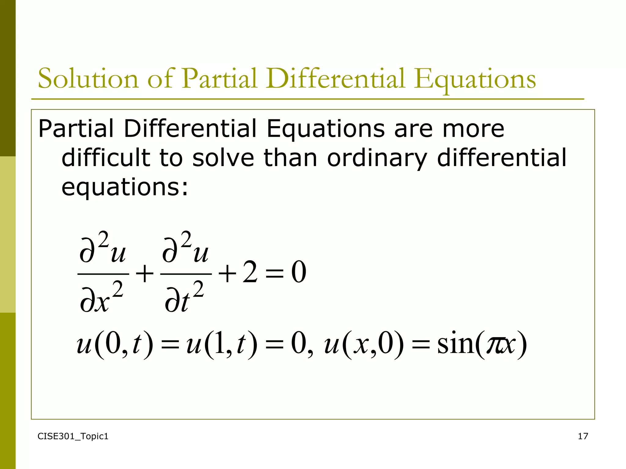 CISE301_Topic1 17
Solution of Partial Differential Equations
Partial Differential Equations are more
difficult to solve than ordinary differential
equations:
)sin()0,(,0),1(),0(
022
2
2
2
xxututu
t
u
x
u
π===
=+
∂
∂
+
∂
∂
 
