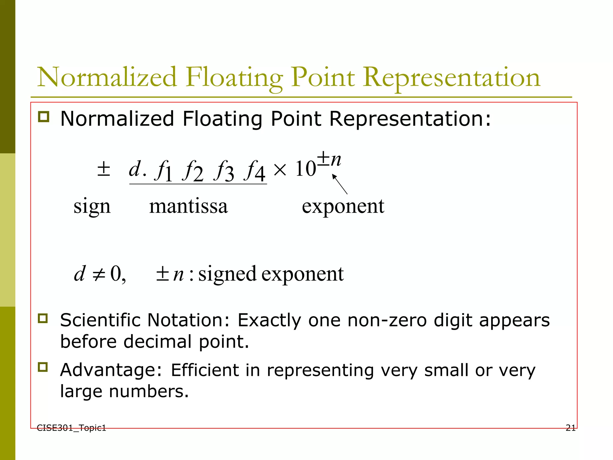 CISE301_Topic1 21
Normalized Floating Point Representation
 Normalized Floating Point Representation:
 Scientific Notation: Exactly one non-zero digit appears
before decimal point.
 Advantage: Efficient in representing very small or very
large numbers.
exponentsigned:,0
exponentmantissasign
104321.
nd
nffffd
±≠
±×±
 