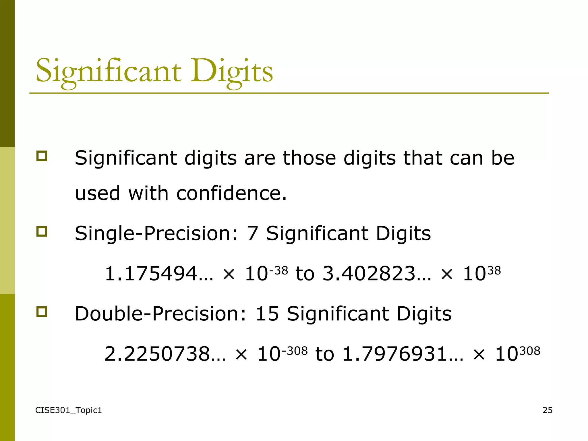 CISE301_Topic1 25
Significant Digits
 Significant digits are those digits that can be
used with confidence.
 Single-Precision: 7 Significant Digits
1.175494… × 10-38
to 3.402823… × 1038
 Double-Precision: 15 Significant Digits
2.2250738… × 10-308
to 1.7976931… × 10308
 