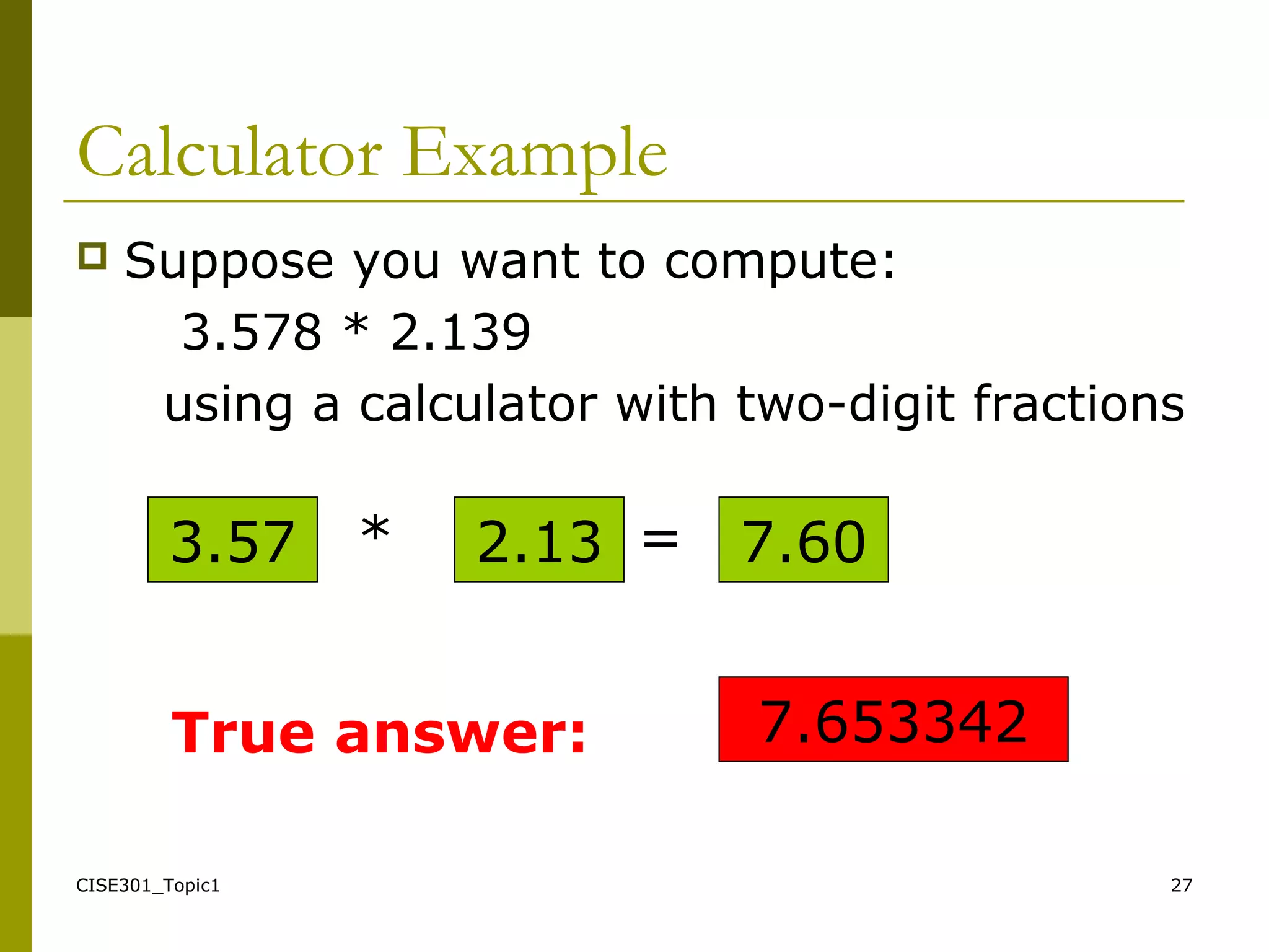 CISE301_Topic1 27
Calculator Example
 Suppose you want to compute:
3.578 * 2.139
using a calculator with two-digit fractions
3.57 * 2.13 7.60=
7.653342True answer:
 