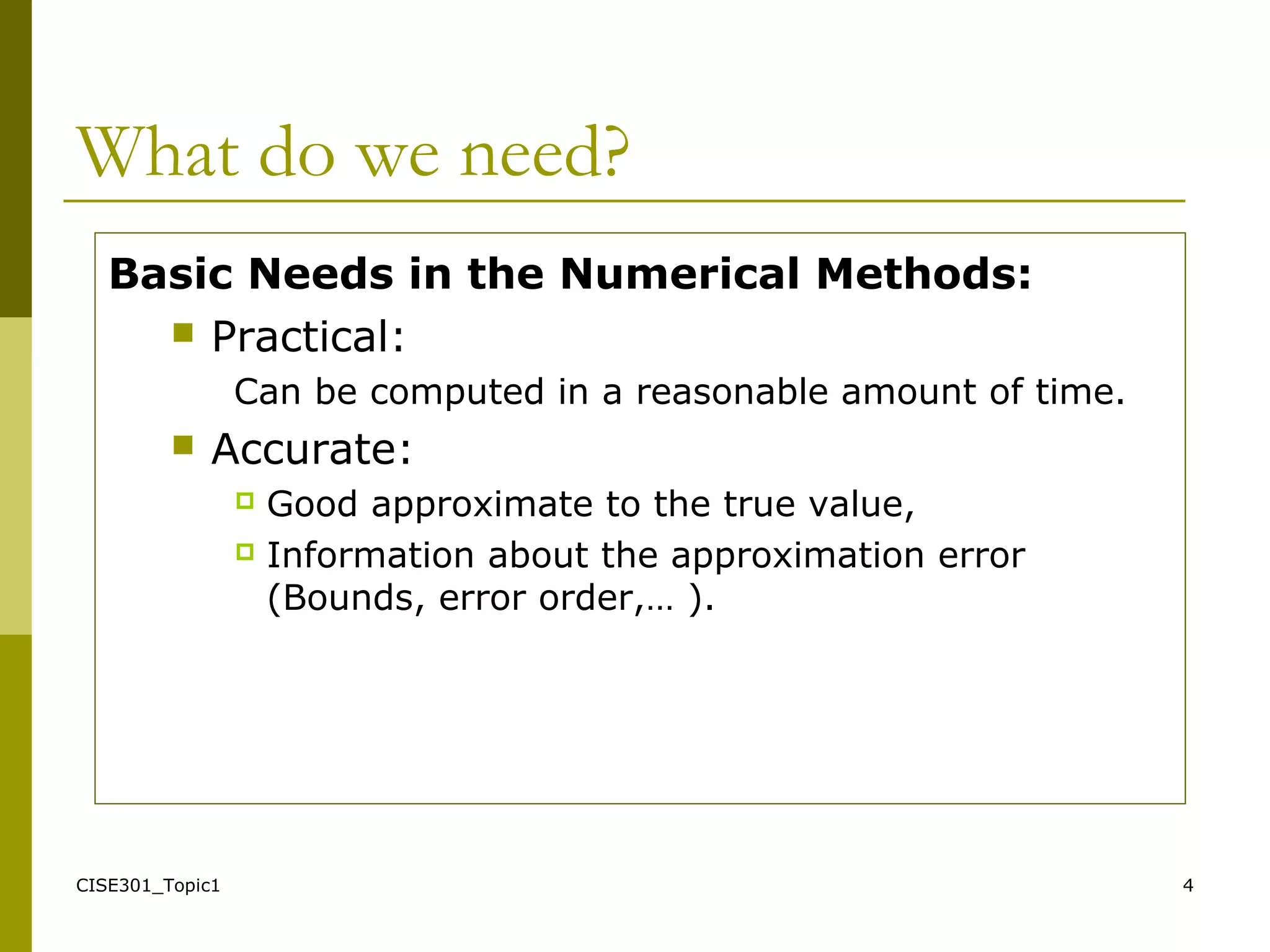CISE301_Topic1 4
What do we need?
Basic Needs in the Numerical Methods:
 Practical:
Can be computed in a reasonable amount of time.
 Accurate:
 Good approximate to the true value,
 Information about the approximation error
(Bounds, error order,… ).
 