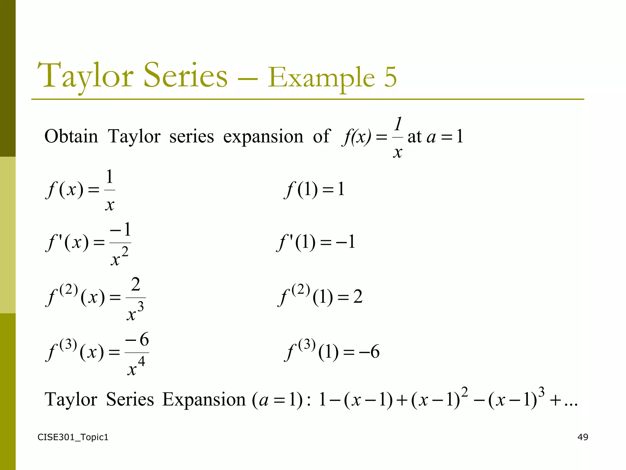 CISE301_Topic1 49
Taylor Series – Example 5
...)1()1()1(1:)1(ExpansionSeriesTaylor
6)1(
6
)(
2)1(
2
)(
1)1('
1
)('
1)1(
1
)(
1atofexpansionseriesTaylorObtain
32
)3(
4
)3(
)2(
3
)2(
2
+−−−+−−=
−=
−
=
==
−=
−
=
==
==
xxxa
f
x
xf
f
x
xf
f
x
xf
f
x
xf
a
x
1
f(x)
 
