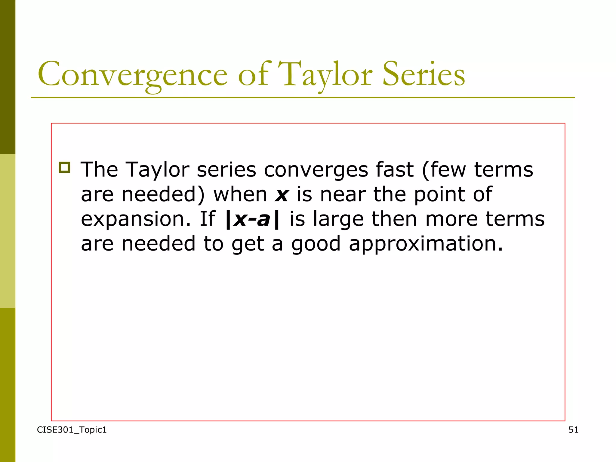 CISE301_Topic1 51
Convergence of Taylor Series
 The Taylor series converges fast (few terms
are needed) when x is near the point of
expansion. If |x-a| is large then more terms
are needed to get a good approximation.
 