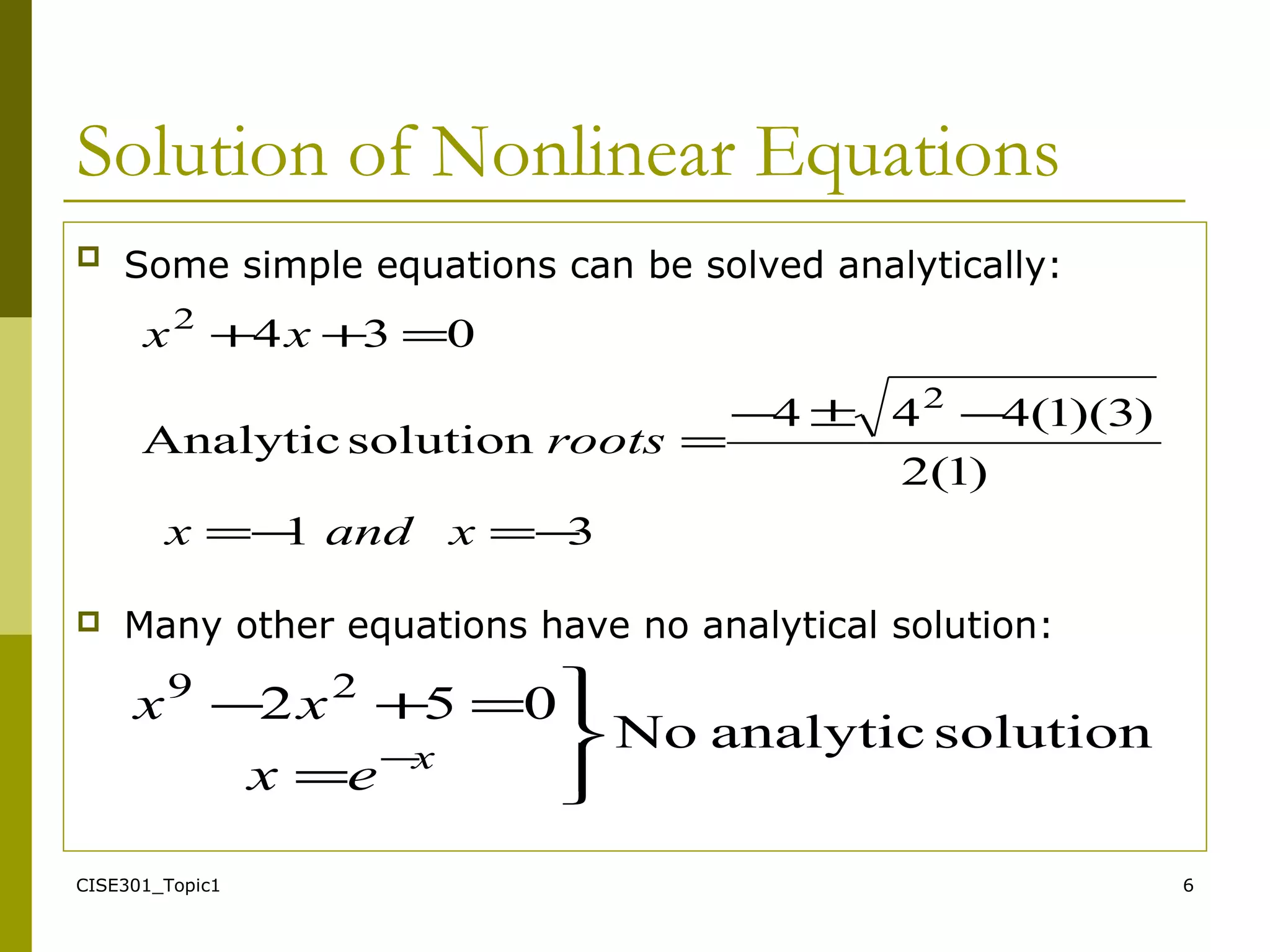 CISE301_Topic1 6
Solution of Nonlinear Equations
 Some simple equations can be solved analytically:
 Many other equations have no analytical solution:
31
)1(2
)3)(1(444
solutionAnalytic
034
2
2
−=−=
−±−
=
=++
xandx
roots
xx
solutionanalyticNo
052 29




=
=+−
−x
ex
xx
 