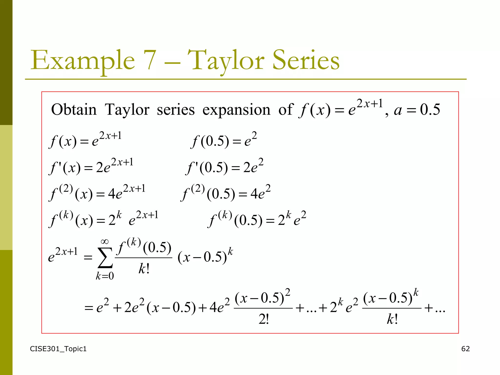 CISE301_Topic1 62
Example 7 – Taylor Series
...
!
)5.0(
2...
!2
)5.0(
4)5.0(2
)5.0(
!
)5.0(
2)5.0(2)(
4)5.0(4)(
2)5.0('2)('
)5.0()(
2
2
222
∞
0
)(
12
2)(12)(
2)2(12)2(
212
212
∑
+
−
++
−
+−+=
−=
==
==
==
==
=
+
+
+
+
+
k
x
e
x
exee
x
k
f
e
efexf
efexf
efexf
efexf
k
k
k
k
k
x
kkxkk
x
x
x
5.0,)(ofexpansionseriesTaylorObtain 12
== +
aexf x
 