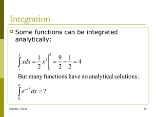 CISE301_Topic1 14
Integration
 Some functions can be integrated
analytically:
?
:solutionsanalyticalnohavefunctionsmanyBut
4
2
1
2
9
2
1
0
3
1
2
3
1
2
=
=−==
∫
∫
−
dxe
xxdx
a
x
 
