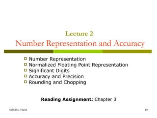 CISE301_Topic1 19
 Number Representation
 Normalized Floating Point Representation
 Significant Digits
 Accuracy and Precision
 Rounding and Chopping
Reading Assignment: Chapter 3
Lecture 2
Number Representation and Accuracy
 