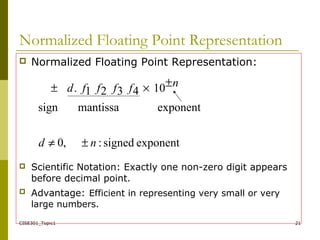 CISE301_Topic1 21
Normalized Floating Point Representation
 Normalized Floating Point Representation:
 Scientific Notation: Exactly one non-zero digit appears
before decimal point.
 Advantage: Efficient in representing very small or very
large numbers.
exponentsigned:,0
exponentmantissasign
104321.
nd
nffffd
±≠
±×±
 