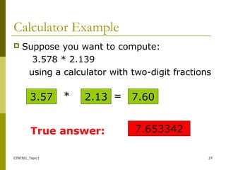 CISE301_Topic1 27
Calculator Example
 Suppose you want to compute:
3.578 * 2.139
using a calculator with two-digit fractions
3.57 * 2.13 7.60=
7.653342True answer:
 