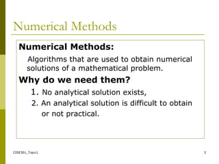 CISE301_Topic1 3
Numerical Methods
Numerical Methods:
Algorithms that are used to obtain numerical
solutions of a mathematical problem.
Why do we need them?
1. No analytical solution exists,
2. An analytical solution is difficult to obtain
or not practical.
 