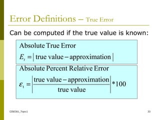 CISE301_Topic1 33
Can be computed if the true value is known:
100*
valuetrue
ionapproximatvaluetrue
ErrorRelativePercentAbsolute
ionapproximatvaluetrue
ErrorTrueAbsolute
t
−
=
−=
ε
tE
Error Definitions – True Error
 