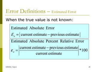 CISE301_Topic1 34
When the true value is not known:
100*
estimatecurrent
estimatepreviousestimatecurrent
ErrorRelativePercentAbsoluteEstimated
estimatepreviousestimatecurrent
ErrorAbsoluteEstimated
−
=
−=
a
aE
ε
Error Definitions – Estimated Error
 