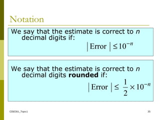 CISE301_Topic1 35
We say that the estimate is correct to n
decimal digits if:
We say that the estimate is correct to n
decimal digits rounded if:
n−
≤10Error
n−
×≤ 10
2
1
Error
Notation
 