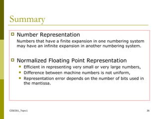 CISE301_Topic1 36
Summary
 Number Representation
Numbers that have a finite expansion in one numbering system
may have an infinite expansion in another numbering system.
 Normalized Floating Point Representation
 Efficient in representing very small or very large numbers,
 Difference between machine numbers is not uniform,
 Representation error depends on the number of bits used in
the mantissa.
 