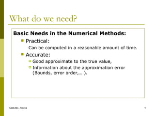 CISE301_Topic1 4
What do we need?
Basic Needs in the Numerical Methods:
 Practical:
Can be computed in a reasonable amount of time.
 Accurate:
 Good approximate to the true value,
 Information about the approximation error
(Bounds, error order,… ).
 