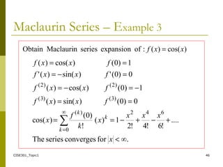 CISE301_Topic1 46
Maclaurin Series – Example 3
∞.forconvergesseriesThe
....
!6!4!2
1)(
!
)0(
)cos(
0)0()sin()(
1)0()cos()(
0)0(')sin()('
1)0()cos()(
642∞
0
)(
)3()3(
)2()2(
∑
<
+−+−==
==
−=−=
=−=
==
=
x
xxx
x
k
f
x
fxxf
fxxf
fxxf
fxxf
k
k
k
)cos()(:ofexpansionseriesMaclaurinObtain xxf =
 