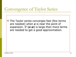 CISE301_Topic1 51
Convergence of Taylor Series
 The Taylor series converges fast (few terms
are needed) when x is near the point of
expansion. If |x-a| is large then more terms
are needed to get a good approximation.
 