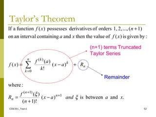 CISE301_Topic1 52
Taylor’s Theorem
.andbetweenis)(
)!1(
)(
:where
)(
!
)(
)(
:bygivenis)(ofvaluethethenandcontainingintervalanon
1)(...,2,1,ordersofsderivativepossesses)(functionaIf
1
)1(
0
)(
∑
xaandax
n
f
R
Rax
k
af
xf
xfxa
nxf
n
n
n
n
n
k
k
k
ξ
ξ +
+
=
−
+
=
+−=
+
(n+1) terms Truncated
Taylor Series
Remainder
 