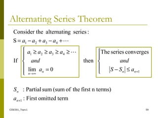 CISE301_Topic1 59
Alternating Series Theorem
termomittedFirst:
n terms)firsttheof(sumsumPartial:
convergesseriesThe
then
0lim
If
S
:seriesgalternatinheConsider t
1
1
4321
4321
+
+
∞→





≤−





=
≥≥≥≥
+−+−=
n
n
nnn
n
a
S
aSS
and
a
and
aaaa
aaaa


 