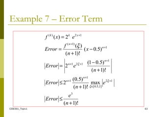 CISE301_Topic1 63
Example 7 – Error Term
)!1(
max
)!1(
)5.0(
2
)!1(
)5.01(
2
)5.0(
)!1(
)(
2)(
3
12
]1,5.0[
1
1
1
121
1
)1(
12)(
+
≤
+
≤
+
−
=
−
+
=
=
+
∈
+
+
+
++
+
+
+
n
e
Error
e
n
Error
n
eError
x
n
f
Error
exf
n
n
n
n
n
n
xkk
ξ
ξ
ξ
ξ
 