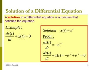 CISE301_Topic8L1 14
A solution to a differential equation is a function that
satisfies the equation.
Solution of a Differential Equation
0
)
(
)
(
:

 t
x
dt
t
dx
Example
0
)
(
)
(
)
(
:
Proof
)
(












t
t
t
t
e
e
t
x
dt
t
dx
e
dt
t
dx
e
t
x
Solution
 