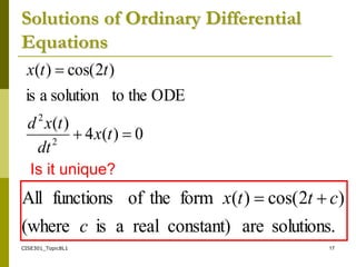 CISE301_Topic8L1 17
Solutions of Ordinary Differential
Equations
0
)
(
4
)
(
ODE
the
to
solution
a
is
)
2
cos(
)
(
2
2



t
x
dt
t
x
d
t
t
x
Is it unique?
solutions.
are
constant)
real
a
is
(where
)
2
cos(
)
(
form
the
of
functions
All
c
c
t
t
x 

 