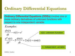 CISE301_Topic8L1 8
Ordinary Differential Equations
)
cos(
)
(
2
)
(
5
)
(
)
(
)
(
:
2
2
t
t
x
dt
t
dx
dt
t
x
d
e
t
v
dt
t
dv
Examples
t





Ordinary Differential Equations (ODEs) involve one or
more ordinary derivatives of unknown functions with
respect to one independent variable
x(t): unknown function
t: independent variable
 