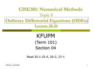CISE301_Topic8L8&9 1
CISE301: Numerical Methods
Topic 8
Ordinary Differential Equations (ODEs)
Lecture 28-36
KFUPM
(Term 101)
Section 04
Read 25.1-25.4, 26-2, 27-1
 