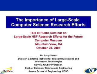 The Importance of Large-Scale  Computer Science Research Efforts Talk at Public Seminar on Large-Scale NSF Research Efforts for the Future Computer Museum Mountain View, CA October 20, 2005 Dr. Larry Smarr Director, California Institute for Telecommunications and Information Technologies Harry E. Gruber Professor,  Dept. of Computer Science and Engineering Jacobs School of Engineering, UCSD 