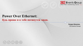 Power Over Ethernet:
будь проще и к тебе потянутся люди.
Богдан Вакулюк,
CIS Events Group
 