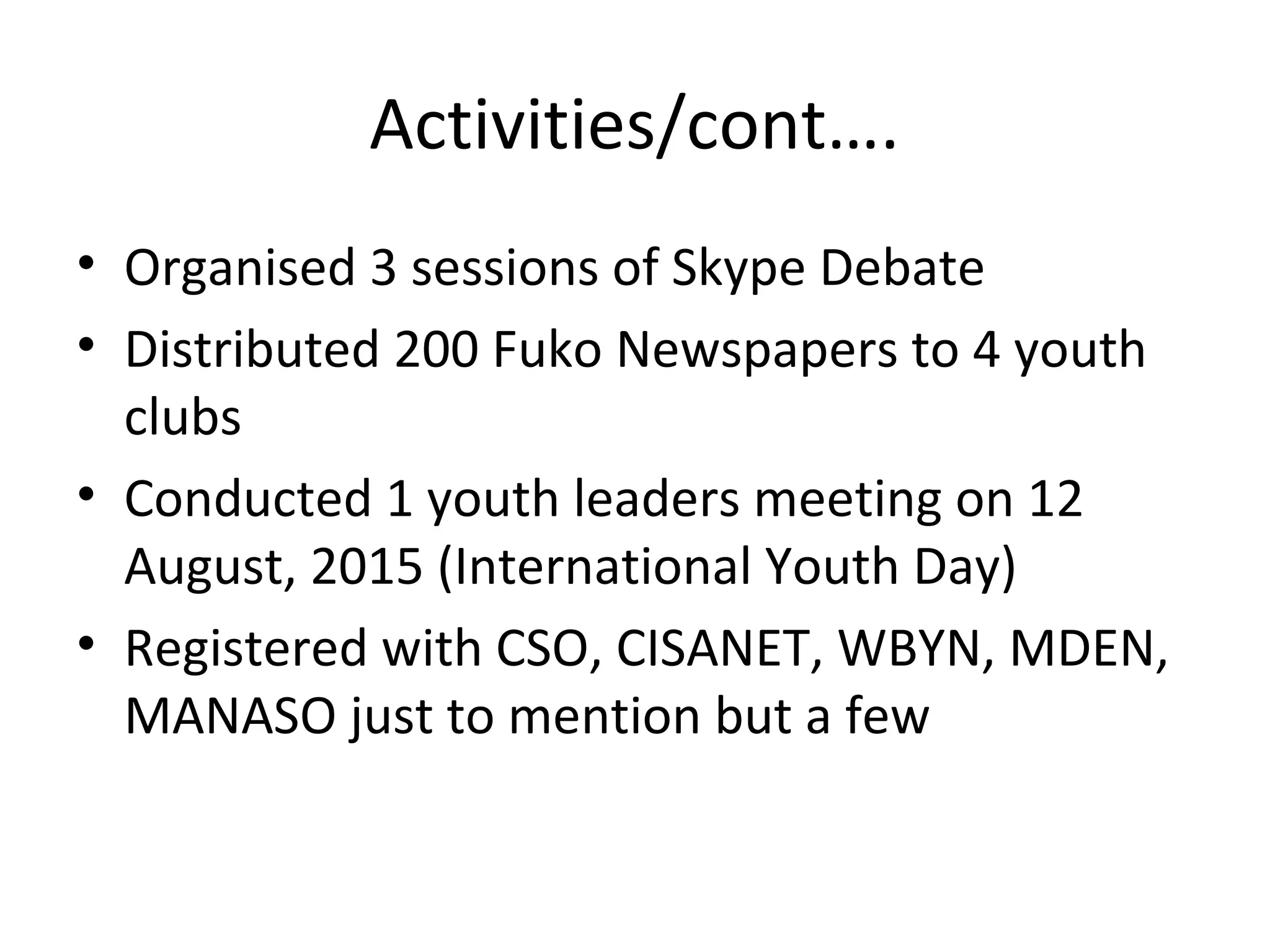 Activities/cont….
• Organised 3 sessions of Skype Debate
• Distributed 200 Fuko Newspapers to 4 youth
clubs
• Conducted 1 youth leaders meeting on 12
August, 2015 (International Youth Day)
• Registered with CSO, CISANET, WBYN, MDEN,
MANASO just to mention but a few
 