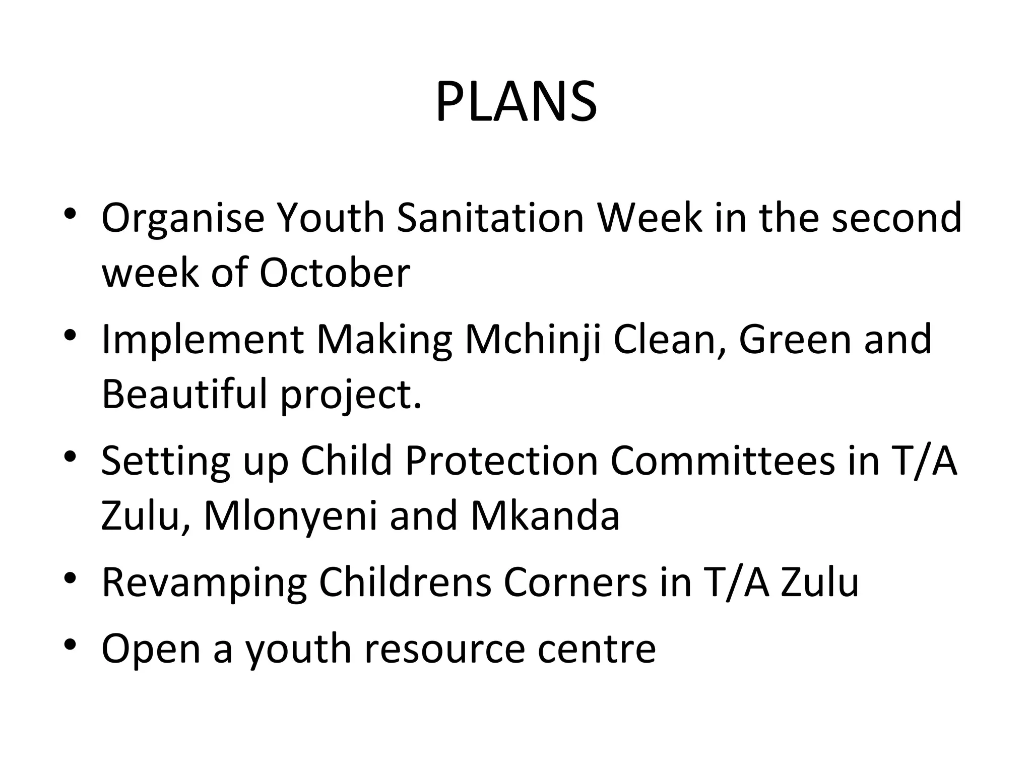 PLANS
• Organise Youth Sanitation Week in the second
week of October
• Implement Making Mchinji Clean, Green and
Beautiful project.
• Setting up Child Protection Committees in T/A
Zulu, Mlonyeni and Mkanda
• Revamping Childrens Corners in T/A Zulu
• Open a youth resource centre
 