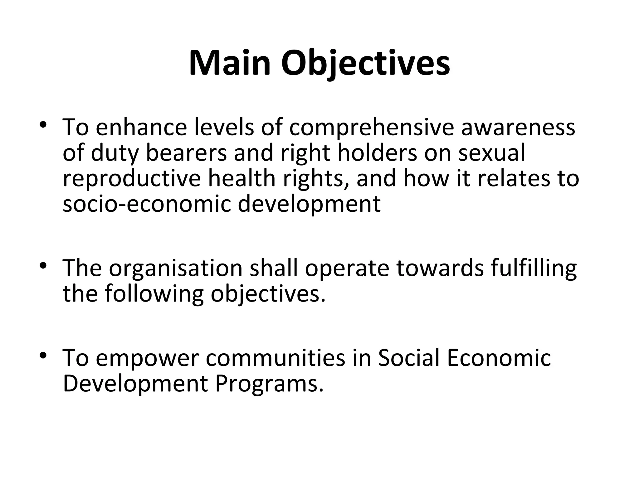 Main Objectives
• To enhance levels of comprehensive awareness
of duty bearers and right holders on sexual
reproductive health rights, and how it relates to
socio-economic development
• The organisation shall operate towards fulfilling
the following objectives.
• To empower communities in Social Economic
Development Programs.
 