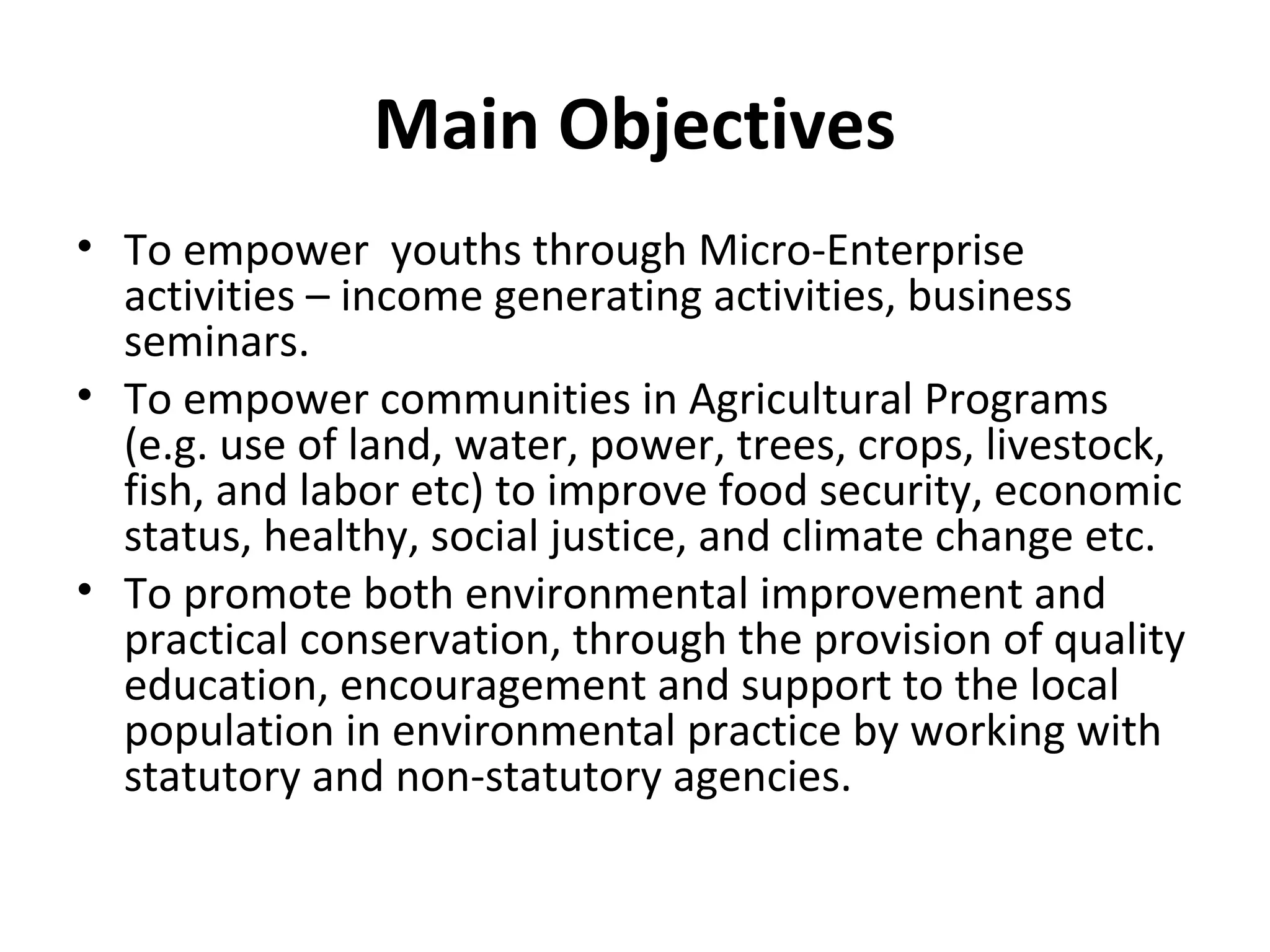 Main Objectives
• To empower youths through Micro-Enterprise
activities – income generating activities, business
seminars.
• To empower communities in Agricultural Programs
(e.g. use of land, water, power, trees, crops, livestock,
fish, and labor etc) to improve food security, economic
status, healthy, social justice, and climate change etc.
• To promote both environmental improvement and
practical conservation, through the provision of quality
education, encouragement and support to the local
population in environmental practice by working with
statutory and non-statutory agencies.
 