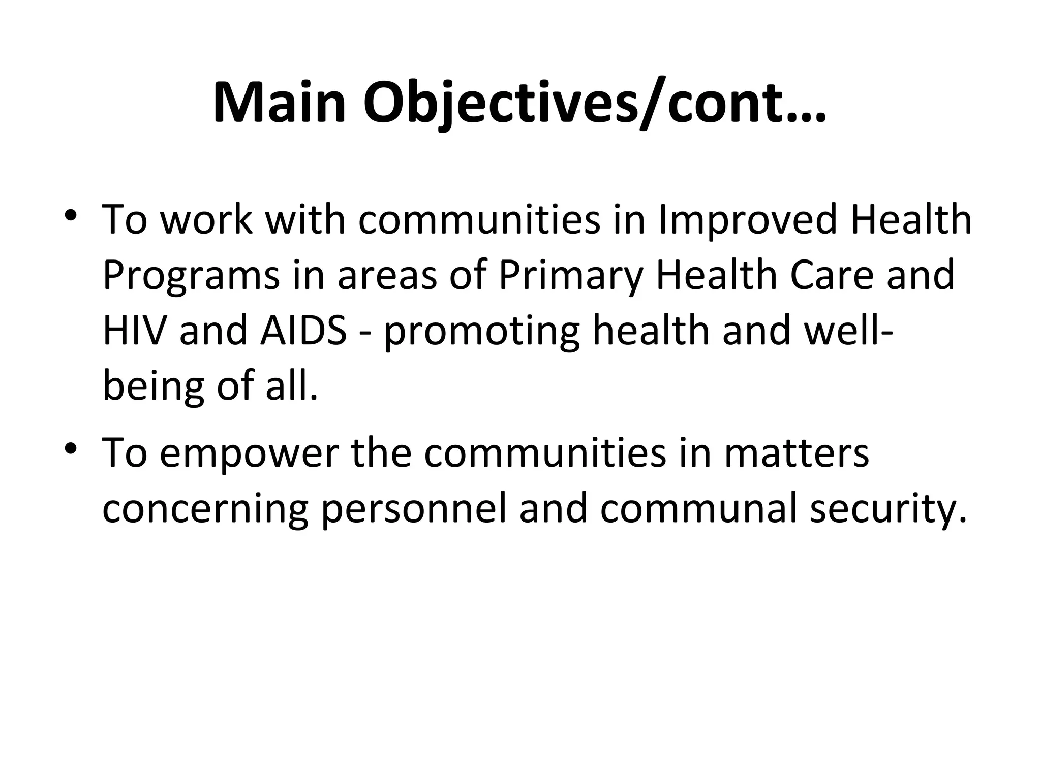 Main Objectives/cont…
• To work with communities in Improved Health
Programs in areas of Primary Health Care and
HIV and AIDS - promoting health and well-
being of all.
• To empower the communities in matters
concerning personnel and communal security.
 