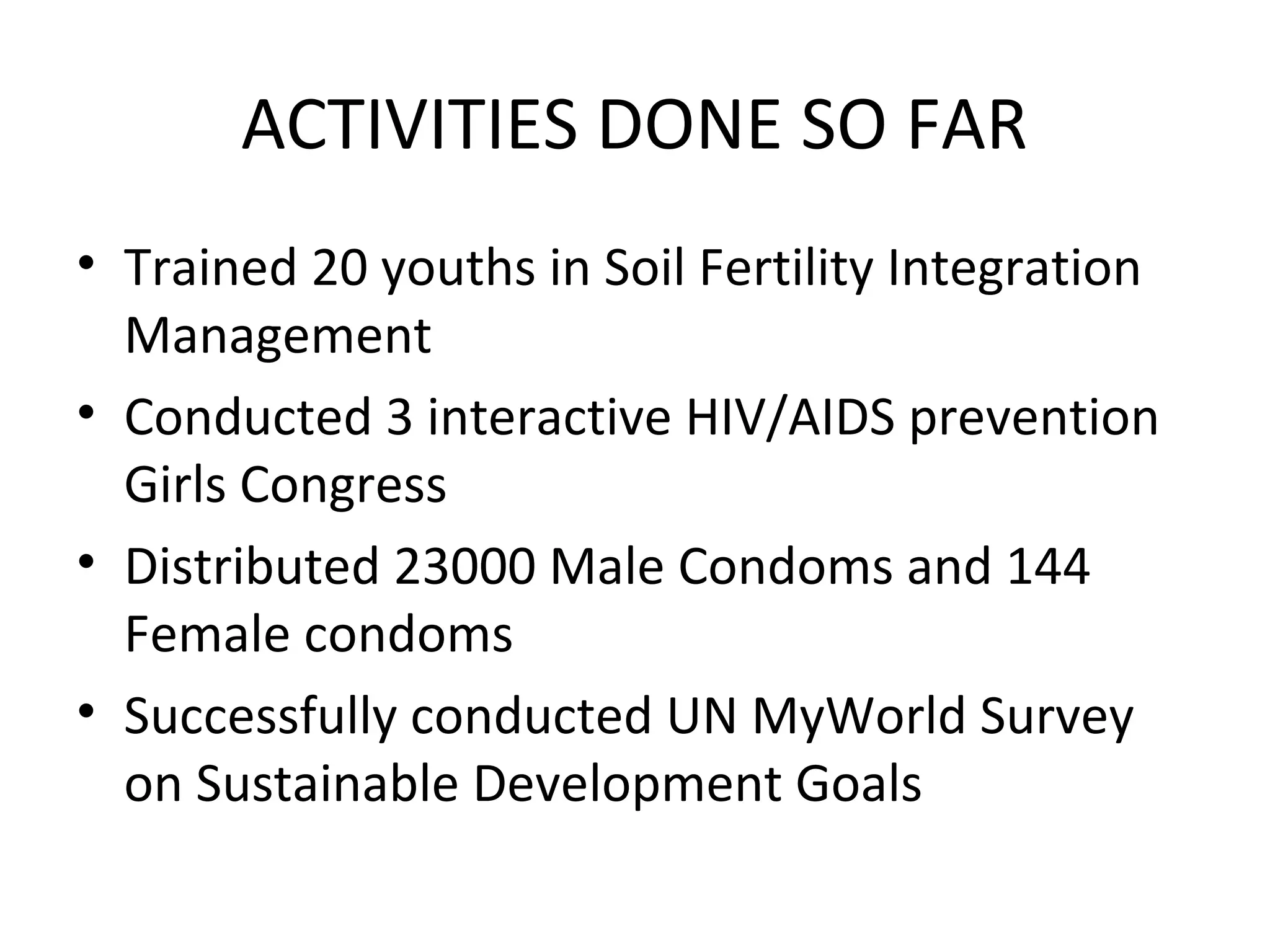 ACTIVITIES DONE SO FAR
• Trained 20 youths in Soil Fertility Integration
Management
• Conducted 3 interactive HIV/AIDS prevention
Girls Congress
• Distributed 23000 Male Condoms and 144
Female condoms
• Successfully conducted UN MyWorld Survey
on Sustainable Development Goals
 
