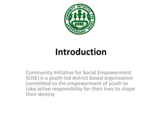 Introduction
Community Initiative for Social Empowerment
(CISE) is a youth-led district based organization
committed to the empowerment of youth to
take active responsibility for their lives to shape
their destiny
 