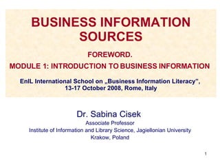 BUSINESS INFORMATION SOURCES FOREWORD.  MODULE 1: INTRODUCTION TO BUSINESS INFORMATION   EnIL International School on „Business Information Literacy”,  13-17 October 2008, Rome, Italy Dr. Sabina Cisek  Associate Professor Institute of Information and Library Science, Jagiellonian University Krakow, Poland 