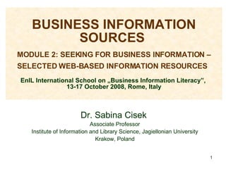 BUSINESS INFORMATION SOURCES    MODULE 2: SEEKING FOR BUSINESS INFORMATION – SELECTED WEB-BASED INFORMATION RESOURCES   EnIL International School on „Business Information Literacy”,  13-17 October 2008, Rome, Italy Dr. Sabina Cisek  Associate Professor Institute of Information and Library Science, Jagiellonian University Krakow, Poland 
