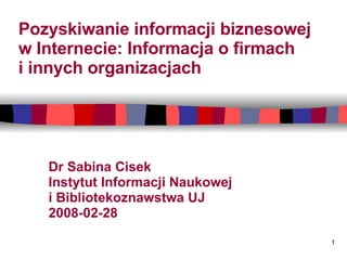 Pozyskiwanie informacji biznesowej  w Internecie: Informacja o firmach  i innych organizacjach Dr Sabina Cisek Instytut Informacji Naukowej  i Bibliotekoznawstwa UJ 2008-02-28  