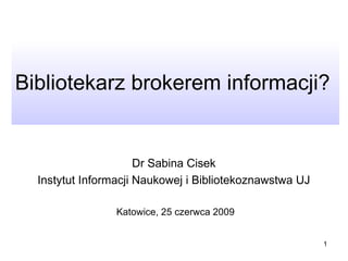 Bibliotekarz brokerem informacji?  Dr Sabina Cisek  Instytut Informacji Naukowej i Bibliotekoznawstwa UJ  Katowice, 25 czerwca 2009 