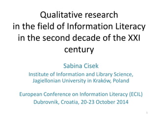 Qualitative research in the field of Information Literacy in the second decade of the XXI century 
Sabina Cisek 
Institute of Information and Library Science, Jagiellonian University in Kraków, Poland 
European Conference on Information Literacy (ECIL) 
Dubrovnik, Croatia, 20-23 October 2014 
1  