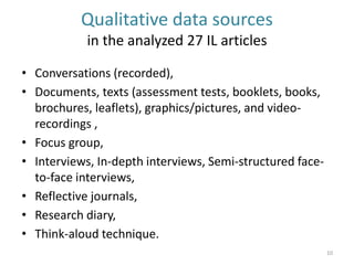 Qualitative data sources in the analyzed 27 IL articles 
•Conversations (recorded), 
•Documents, texts (assessment tests, booklets, books, brochures, leaflets), graphics/pictures, and video- recordings , 
•Focus group, 
•Interviews, In-depth interviews, Semi-structured face- to-face interviews, 
•Reflective journals, 
•Research diary, 
•Think-aloud technique. 
10  