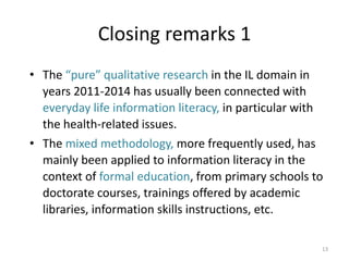 Closing remarks 1 
•The “pure” qualitative research in the IL domain in years 2011-2014 has usually been connected with everyday life information literacy, in particular with the health-related issues. 
•The mixed methodology, more frequently used, has mainly been applied to information literacy in the context of formal education, from primary schools to doctorate courses, trainings offered by academic libraries, information skills instructions, etc. 
13  
