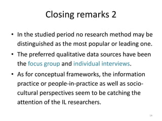 Closing remarks 2 
•In the studied period no research method may be distinguished as the most popular or leading one. 
•The preferred qualitative data sources have been the focus group and individual interviews. 
•As for conceptual frameworks, the information practice or people-in-practice as well as socio- cultural perspectives seem to be catching the attention of the IL researchers. 
14 