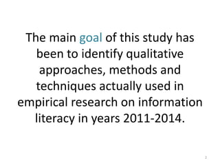 The main goal of this study has been to identify qualitative approaches, methods and techniques actually used in empirical research on information literacy in years 2011-2014. 
2  